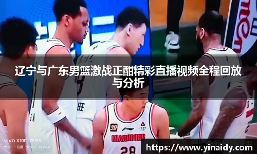 辽宁与广东男篮激战正酣精彩直播视频全程回放与分析
